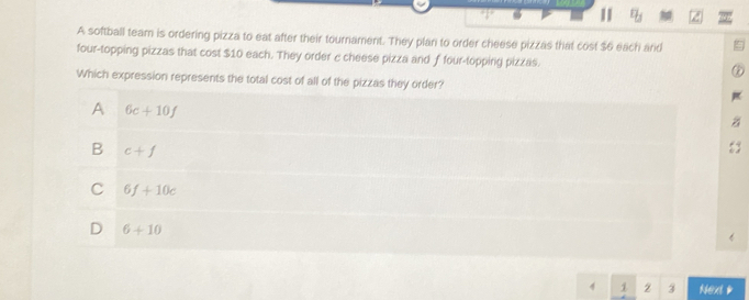 n_j 
A softball team is ordering pizza to eat after their tournament. They plan to order cheese pizzas that cost $6 each and
four-topping pizzas that cost $10 each. They order c cheese pizza and f four-topping pizzas.
Which expression represents the total cost of all of the pizzas they order?
A 6c+10f
B c+f
C 6f+10c
D 6+10
4 1 2 3 Next p