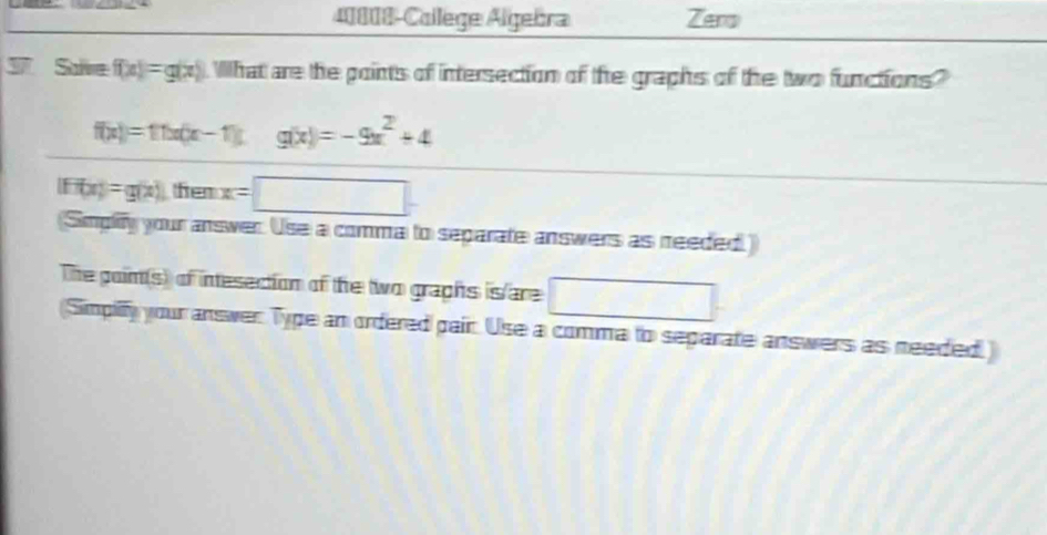 40808-College Algebra Zero 
Save f(x)=g(x) What are the points of intersection of the graphs of the two functions?
f(x)=11x(x-1)L g(x)=-9x^2+4
|FH|x|=g(x) fem x=□
(Simplity your answer. Use a comma to separate answers as needed.) 
The goim(s) of intesection of the two graphs is/are □ 
(Simpilfy your answer Type an ordered pair. Use a comma to separate answers as needed)