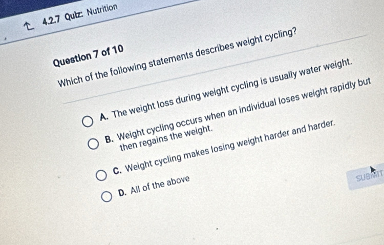 Qulz: Nutrition
Question 7 of 10 Which of the following statements describes weight cycling?
A. The weight loss during weight cycling is usually water weight
B. Weight cycling occurs when an individual loses weight rapidly but
then regains the weight.
C. Weight cycling makes losing weight harder and harder
D. All of the above
SUBMIT