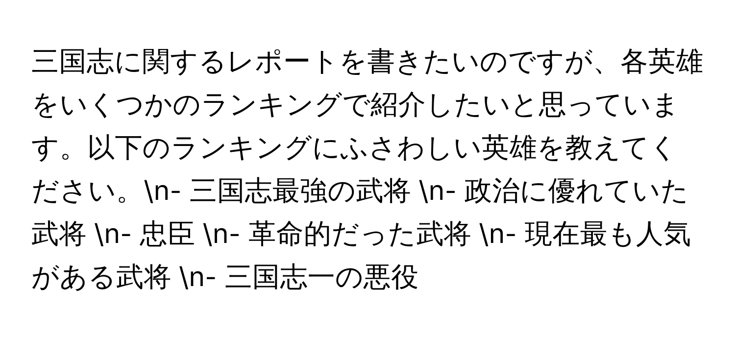 三国志に関するレポートを書きたいのですが、各英雄をいくつかのランキングで紹介したいと思っています。以下のランキングにふさわしい英雄を教えてください。n- 三国志最強の武将 n- 政治に優れていた武将 n- 忠臣 n- 革命的だった武将 n- 現在最も人気がある武将 n- 三国志一の悪役