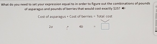 What do you need to set your expression equal to in order to figure out the combinations of pounds
of asparagus and pounds of berries that would cost exactly $25?
Cost of asparagus + Cost of berries = Total cost
2a ,+ 4b =□