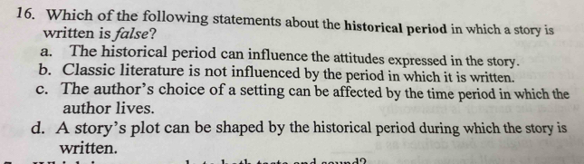 Which of the following statements about the historical period in which a story is
written is false?
a. The historical period can influence the attitudes expressed in the story.
b. Classic literature is not influenced by the period in which it is written.
c. The author’s choice of a setting can be affected by the time period in which the
author lives.
d. A story’s plot can be shaped by the historical period during which the story is
written.