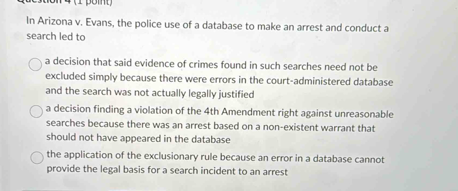 on 4 (1 point)
In Arizona v. Evans, the police use of a database to make an arrest and conduct a
search led to
a decision that said evidence of crimes found in such searches need not be
excluded simply because there were errors in the court-administered database
and the search was not actually legally justified
a decision finding a violation of the 4th Amendment right against unreasonable
searches because there was an arrest based on a non-existent warrant that
should not have appeared in the database
the application of the exclusionary rule because an error in a database cannot
provide the legal basis for a search incident to an arrest