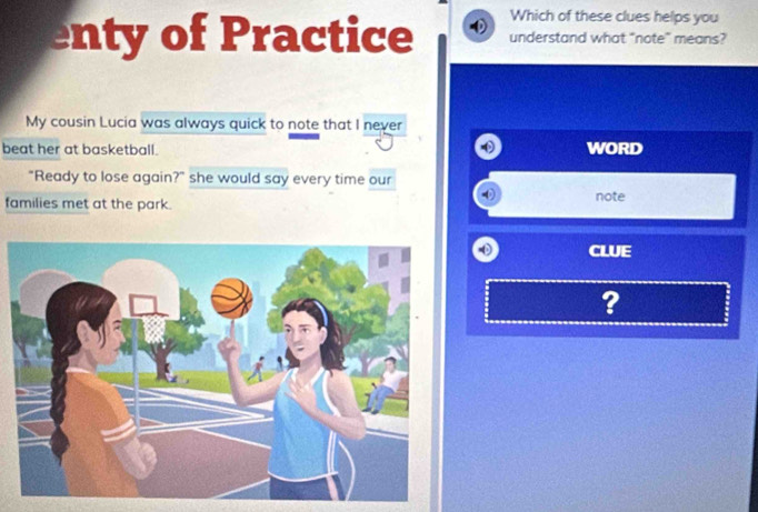 Which of these clues helps you 
enty of Practice understand what "note" means? 
My cousin Lucia was always quick to note that I never 
beat her at basketball. WORD 
"Ready to lose again?" she would say every time our note 
families met at the park. 
CLUE 
?