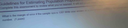 Guidelines for Estimating Population P ro on 
Complete this assessment to review what you've leamed. It will not co 
What is the margin of error if the sample size is 120? Write your anmeer === 
number. ('f point)