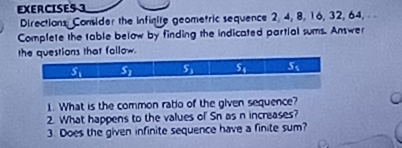 Directions: Consider the infinite geometric sequence 2, 4, 8, 16, 32, 64,
Complete the table below by finding the indicated partial sums. Answer
the questions that follow.
1. What is the common ratio of the given sequence?
2. What happens to the values of Sn as n increases?
3. Does the given infinite sequence have a finite sum?