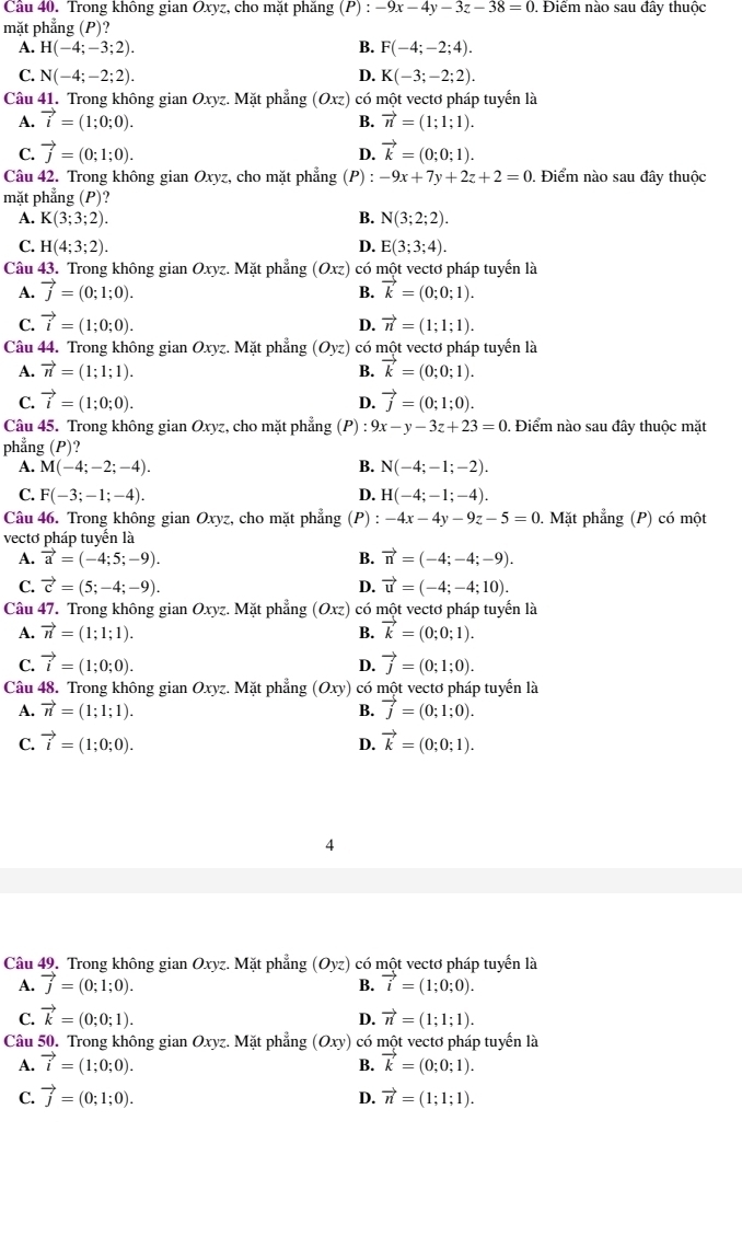 Cầu 40. Trong không gian Oxyz, cho mặt phăng (P):-9x-4y-3z-38=0 Điểm nào sau đây thuộc
mặt phẳng (P)'
A. H(-4;-3;2). B. F(-4;-2;4).
C. N(-4;-2;2). D. K(-3;-2;2).
Câu 41. Trong không gian Oxyz.. Mặt phẳng (Oxz) có một vectơ pháp tuyển là
A. vector i=(1;0;0). B. vector n=(1;1;1).
C. vector j=(0;1;0). vector k=(0;0;1).
D.
Câu 42. Trong không gian Oxyz, cho mặt phẳng (P) : -9x+7y+2z+2=0. Điểm nào sau đây thuộc
mặt phẳng (P)?
A. K(3;3;2). B. N(3;2;2).
C. H(4;3;2). D. E(3;3;4).
Câu 43. Trong không gian Oxyz. Mặt phẳng (Oxz) có một vectơ pháp tuyển là
A. vector j=(0;1;0). B. vector k=(0;0;1).
C. vector i=(1;0;0). vector n=(1;1;1).
D.
Câu 44. Trong không gian Oxyz. Mặt phẳng (Oyz) có một vectơ pháp tuyển là
A. vector n=(1;1;1). B. vector k=(0;0;1).
C. vector i=(1;0;0). vector j=(0;1;0).
D.
Câu 45. Trong không gian Oxyz, cho mặt phẳng (P) 9x-y-3z+23=0. Điểm nào sau đây thuộc mặt
phẳng (P)?
A. M(-4;-2;-4). B. N(-4;-1;-2).
C. F(-3;-1;-4). D. H(-4;-1;-4).
Câu 46. Trong không gian Oxyz, cho mặt phẳng (P) -4x-4y-9z-5=0. Mặt phẳng (P) có một
vectơ pháp tuyển là
A. vector a=(-4;5;-9). B. vector n=(-4;-4;-9).
C. vector c=(5;-4;-9). D. vector u=(-4;-4;10).
Câu 47. Trong không gian Oxyz. Mặt phẳng (Oxz) có một vectơ pháp tuyển là
A. vector n=(1;1;1). B. vector k=(0;0;1).
C. vector i=(1;0;0). D. vector j=(0;1;0).
Câu 48. Trong không gian Oxyz. Mặt phẳng (Oxy) có một vectơ pháp tuyển là
A. vector n=(1;1;1). B. vector j=(0;1;0).
C. vector i=(1;0;0). vector k=(0;0;1).
D.
4
Câu 49. Trong không gian Oxyz. Mặt phẳng (Oyz) có một vectơ pháp tuyển là
A. vector j=(0;1;0). B. vector i=(1;0;0).
C. vector k=(0;0;1). vector n=(1;1;1).
D.
Câu 50. Trong không gian Oxy z. Mặt phẳng (Oxy) có một vectơ pháp tuyển là
A. vector i=(1;0;0). vector k=(0;0;1).
B.
C. vector j=(0;1;0). vector n=(1;1;1).
D.