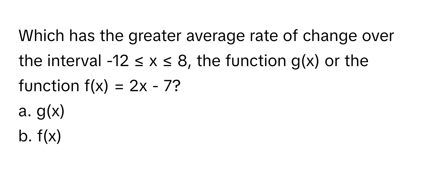 Which has the greater average rate of change over the interval -12 ≤ x ≤ 8, the function g(x) or the function f(x) = 2x - 7?

a. g(x)
b. f(x)