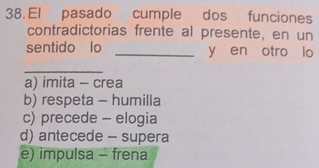 El pasado cumple dos funciones
contradictorias frente al presente, en un
sentido lo _y en otro lo
_
a) imita - crea
b) respeta - humilla
c) precede - elogia
d) antecede - supera
e) impulsa - frena