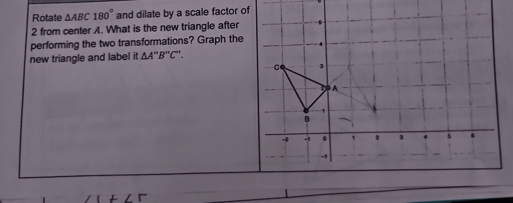 Rotate △ ABC180° and dilate by a scale factor o 
2 from center A. What is the new triangle after 
performing the two transformations? Graph the 
new triangle and label it △ A'prime B'prime C'prime .