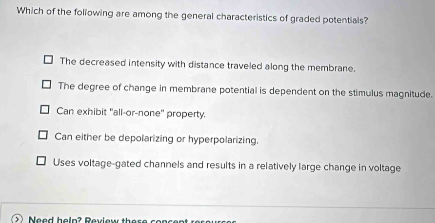 Which of the following are among the general characteristics of graded potentials?
The decreased intensity with distance traveled along the membrane.
The degree of change in membrane potential is dependent on the stimulus magnitude.
Can exhibit "all-or-none" property.
Can either be depolarizing or hyperpolarizing.
Uses voltage-gated channels and results in a relatively large change in voltage
Nee d h e l p ? Rev iew th e s e so