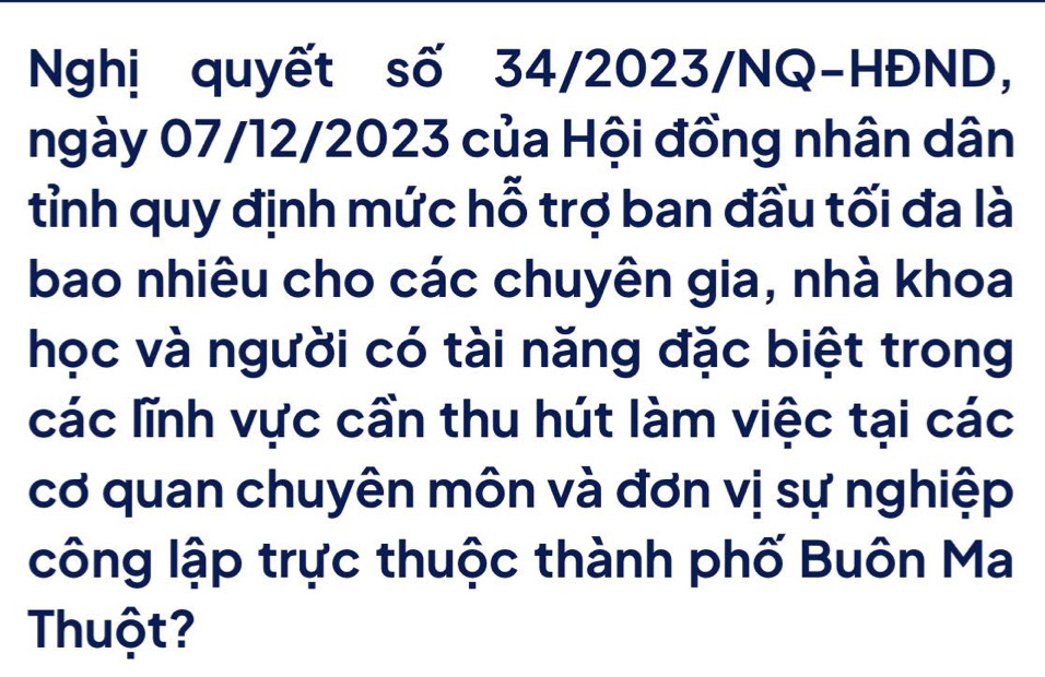 Nghị quyết số 34/2023/NQ-HĐND, 
ngày 07/12/2023 của Hội đồng nhân dân 
tỉnh quy định mức hỗ trợ ban đầu tối đa là 
bao nhiêu cho các chuyên gia, nhà khoa 
học và người có tài năng đặc biệt trong 
các lĩnh vực cần thu hút làm việc tại các 
cơ quan chuyên môn và đơn vị sự nghiệp 
công lập trực thuộc thành phố Buôn Ma 
Thuột?