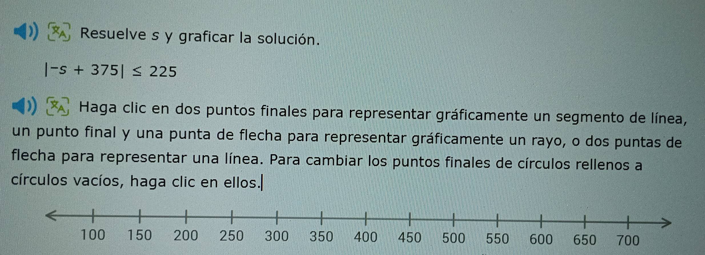 )) 
Resuelve s y graficar la solución.
|-s+375|≤ 225
Haga clic en dos puntos finales para representar gráficamente un segmento de línea, 
un punto final y una punta de flecha para representar gráficamente un rayo, o dos puntas de 
flecha para representar una línea. Para cambiar los puntos finales de círculos rellenos a 
círculos vacíos, haga clic en ellos.