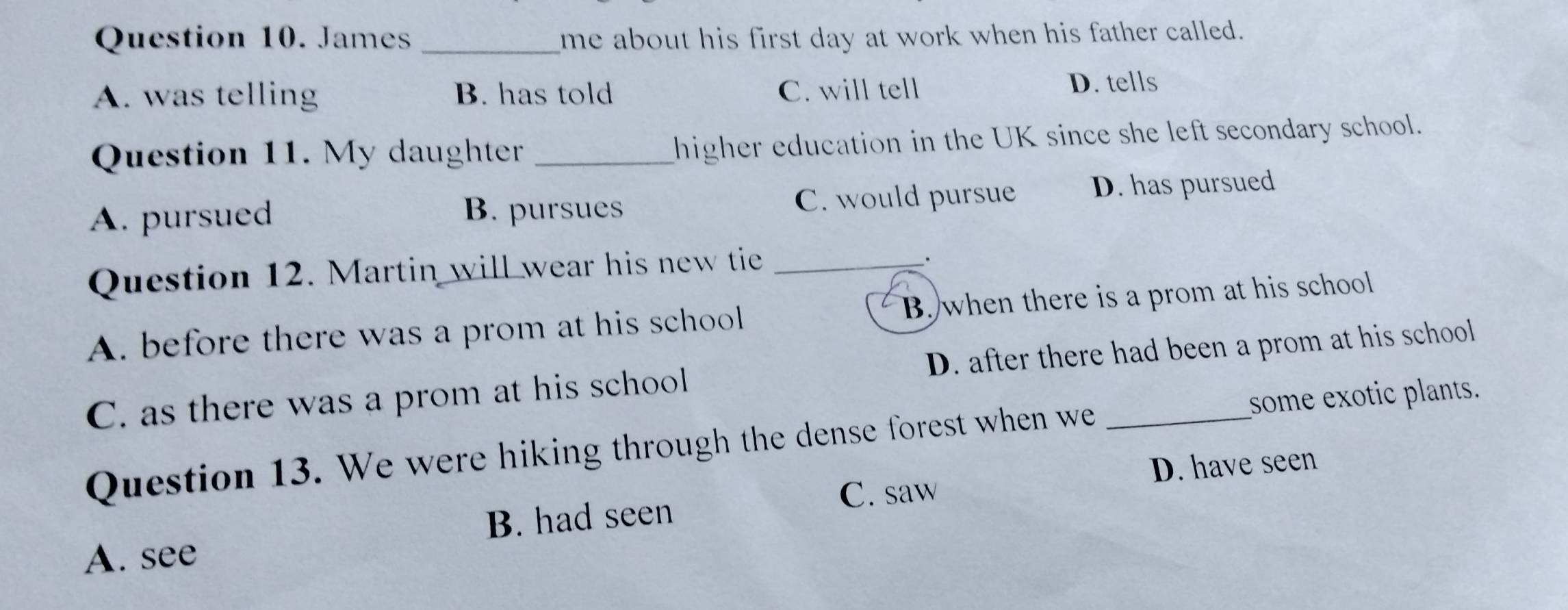 James _me about his first day at work when his father called.
A. was telling B. has told C. will tell D. tells
Question 11. My daughter_
higher education in the UK since she left secondary school.
A. pursued B. pursues C. would pursue D. has pursued
Question 12. Martin will wear his new tie_
A. before there was a prom at his school B. when there is a prom at his school
C. as there was a prom at his school D. after there had been a prom at his school
Question 13. We were hiking through the dense forest when we _some exotic plants.
B. had seen C. saw D. have seen
A. see