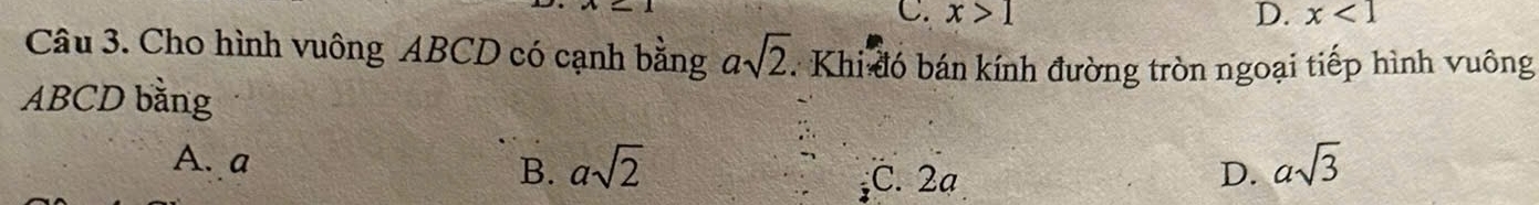 C. x>1 D. x<1</tex> 
Câu 3. Cho hình vuông ABCD có cạnh bằng asqrt(2) : Khi đó bán kính đường tròn ngoại tiếp hình vuông
ABCD bằng
A. a
B. asqrt(2) asqrt(3)
C. 2ạ D.