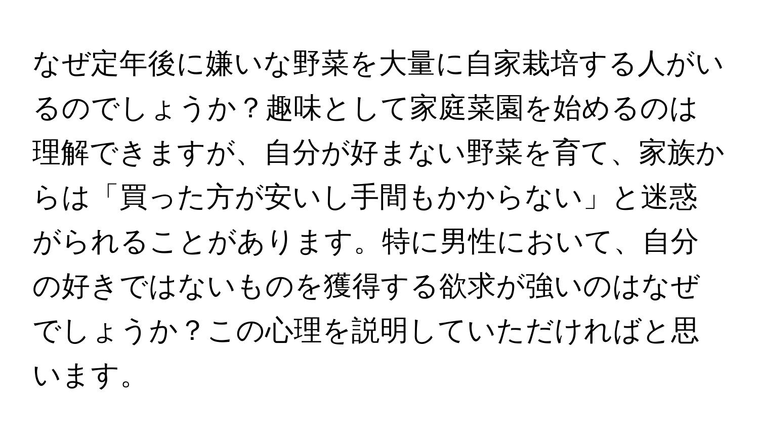 なぜ定年後に嫌いな野菜を大量に自家栽培する人がいるのでしょうか？趣味として家庭菜園を始めるのは理解できますが、自分が好まない野菜を育て、家族からは「買った方が安いし手間もかからない」と迷惑がられることがあります。特に男性において、自分の好きではないものを獲得する欲求が強いのはなぜでしょうか？この心理を説明していただければと思います。