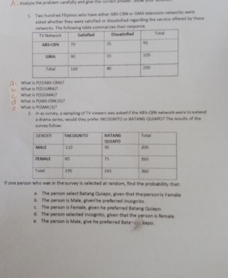 Analyze the problem carefully and give the correct answer show you
1. Two hundred Filipinos who have either ABS-CBN or GMA television networks were
asked whether they were satisfied or dissatisfied regarding the service offered by these 
le summarizes their response.
. What is P(S) ABS (BN) 7
What is P(D|GMA) , 
C What is P(S|GMA) ?
What is P(ABS-CBN|D) ,
.What is P(GMA|5)
2. In as survey, a sampling of TV viewers was asked if the ABS-CBN network were to extend
a drama series, would they prefer INCOGNITO or BATANG QUIAPO? The nesulits of the
survey follow:
if one person who was in the survey is selected at random, find the probability that:
a. The person select Batang Quiapo, given that the person is Female
b. The person is Male, given he preferred Incognito.
c. The person is Female, given he preferred Batang Quiapo.
d. The person selected incognito, given that the person is female.
e. The person is Male, give he preferred Bata- iapo.