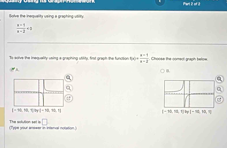 equality Using its Graph-Homework 、 Part 2 of 2
Solve the inequality using a graphing utility.
 (x-1)/x-2 <0</tex>
To solve the inequality using a graphing utility, first graph the function f(x)= (x-1)/x-2 . Choose the correct graph below.
A. B.
Q
  
 
The solution set is □ .
(Type your answer in interval notation.)