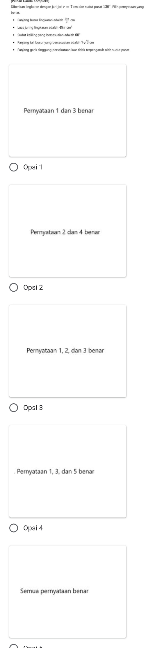 Diberikan lingkaran dengan jari-jari ァ = 7 cm dan sudut pusat 120°. Pilih pernyataan yang
• Panjang tali busur yang bersesuaian adalah 7√3 cm
• Panjang garis singgung persekutuan luar tidak terpengaruh oleh sudut pusat
Pernyataan 1 dan 3 benar
Opsi 1
Pernyataan 2 dan 4 benar
Opsi 2
Pernyataan 1, 2, dan 3 benar
Opsi 3. Pernyataan 1, 3, dan 5 benar
Opsi 4
Semua pernyataan benar