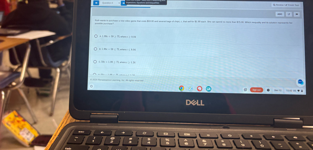 Review / - Finish Test
ABC
possible purchase? Ruth wants to purchase a new video game that costs $59.00 and several bags of chips, c, that sell for $1.99 each. She can spend no more than $75.00. Which inequality and its solution represents her
A. 5, wheree ≥ 8.04
B. 1.99c+59≤ 75
0.59c+1.99≥ where
n5a_2+100=75... 
2024 Renaissance Learning, Inc. All rights reserved.
。
Dec 12 12:02 US
esc
5 
«
tab