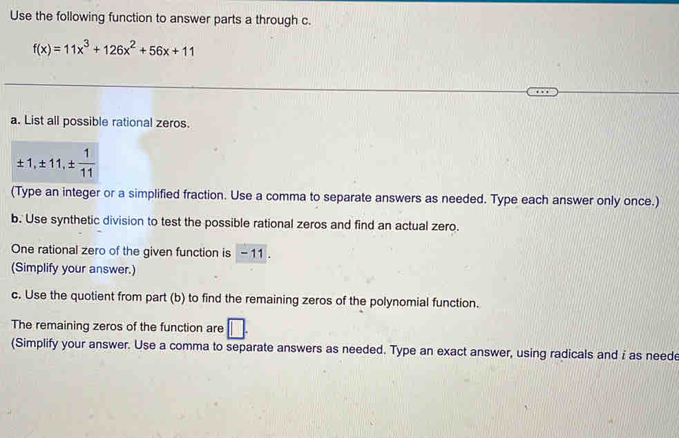 Use the following function to answer parts a through c.
f(x)=11x^3+126x^2+56x+11
a. List all possible rational zeros.
± 1, ± 11, ±  1/11 
(Type an integer or a simplified fraction. Use a comma to separate answers as needed. Type each answer only once.) 
b. Use synthetic division to test the possible rational zeros and find an actual zero. 
One rational zero of the given function is - 11. 
(Simplify your answer.) 
c. Use the quotient from part (b) to find the remaining zeros of the polynomial function. 
The remaining zeros of the function are overline 1
(Simplify your answer. Use a comma to separate answers as needed. Type an exact answer, using radicals and i as neede