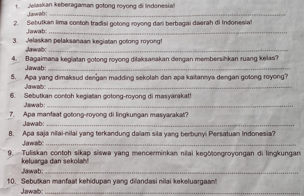 Jelaskan keberagaman gotong royong di Indonesia! 
Jawab:_ 
2. Sebutkan lima contoh tradisi gotong royong dari berbagai daerah di Indonesia! 
Jawab:_ 
3. Jelaskan pelaksanaan kegiatan gotong royong! 
Jawab:_ 
4. Bagaimana kegiatan gotong royong dilaksanakan dengan membersihkan ruang kelas? 
Jawab:_ 
5. Apa yang dimaksud dengan madding sekolah dan apa kaitannya dengan gotong royong? 
Jawab:_ 
6. Sebutkan contoh kegiatan gotong-royong di masyarakat! 
Jawab:_ 
7. Apa manfaat gotong-royong di lingkungan masyarakat? 
Jawab:_ 
8. Apa saja nilai-nilai yang terkandung dalam sila yang berbunyi Persatuan Indonesia? 
Jawab:_ 
9. Tuliskan contoh sikap siswa yang mencerminkan nilai kegōtongroyongan di lingkungan 
keluarga dan sekolah! 
Jawab:_ 
10. Sebutkan manfaat kehidupan yang dilandasi nilai kekeluargaan! 
Jawab:_