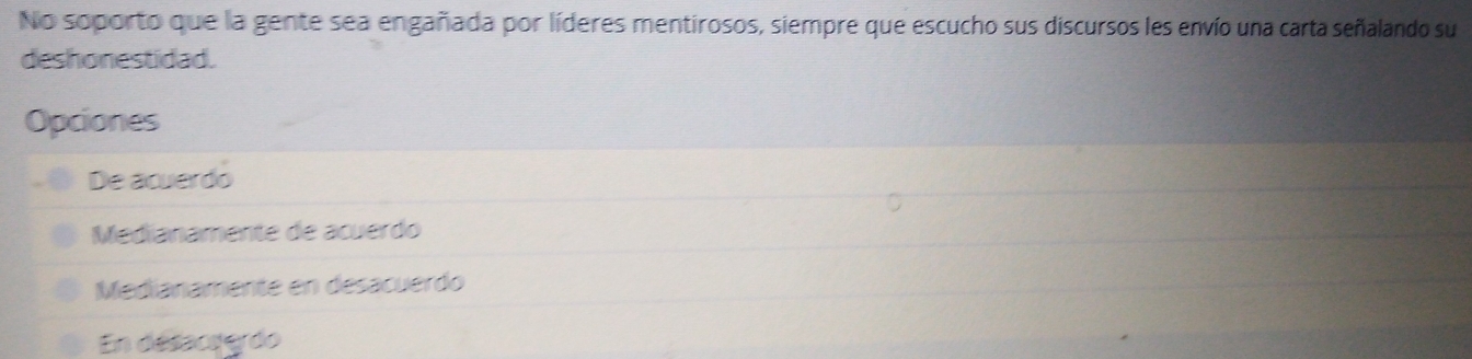 No soporto que la gente sea engañada por líderes mentirosos, siempre que escucho sus discursos les envío una carta señalando su
deshonestidad.
Opciones
De acuerdo
Medianamente de acuerdo
Medianamente en desacuerdo
En désaceerdo