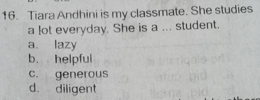 Tiara Andhini is my classmate. She studies
a lot everyday. She is a ... student.
a. lazy
b. helpful
c. generous
d. diligent