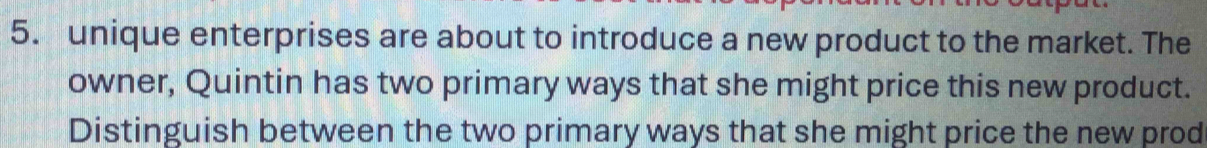 unique enterprises are about to introduce a new product to the market. The 
owner, Quintin has two primary ways that she might price this new product. 
Distinguish between the two primary ways that she might price the new prod