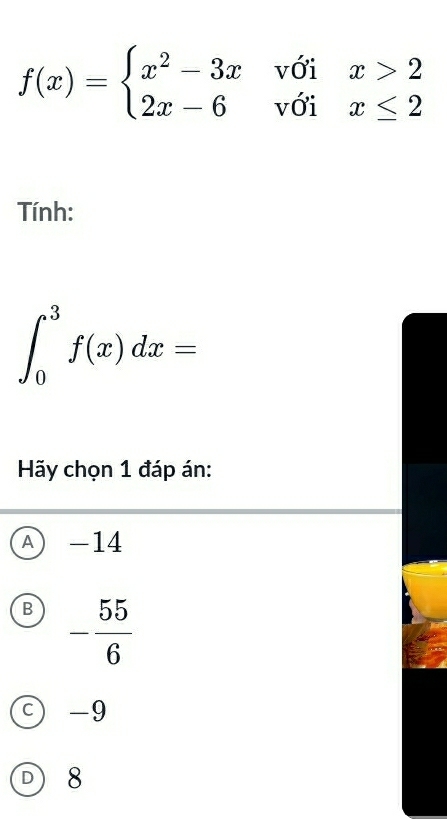 f(x)=beginarrayl x^2-3xwoix>2 2x-6voix≤ 2endarray.
Tính:
∈t _0^(3f(x)dx=
Hãy chọn 1 đáp án:
A) -14
B -frac 55)6
-9
D 8