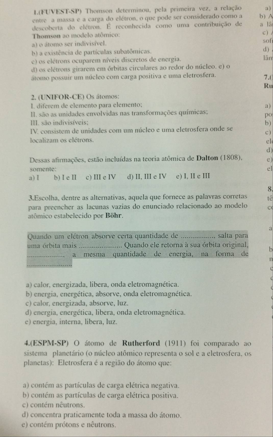 1.(FUVEST-SP) Thomson determinou, pela primeira vez, a relação a)
entre a massa e a carga do elétron, o que pode ser considerado como a b) A
descoberta do elétron. É reconhecida como uma contribuição de a lâ
Thomson ao modelo atômico:
c ) /
a) o átomo ser indivisível.
sof
b) a existência de partículas subatômicas. d)
c) os elétrons ocuparem níveis discretos de energia.
lân
d) os elétrons girarem em órbitas circulares ao redor do núcleo. e) o
átomo possuir um núcleo com carga positiva e uma eletrosfera.
7.(
Ru
2. (UNIFOR-CE) Os átomos:
I. diferem de elemento para elemento; a)
II. são as unidades envolvidas nas transformações químicas;
po
III. são indivisíveis; b)
IV. consistem de unidades com um núcleo e uma eletrosfera onde se
c)
localizam os elétrons. el
d)
Dessas afirmações, estão incluídas na teoria atômica de Dalton (1808), e)
somente: el
a) I b) I e II c) III e IV d) II, III e IV e) I, II e III
8.
3.Escolha, dentre as alternativas, aquela que fornece as palavras corretas tê
para preencher as lacunas vazias do enunciado relacionado ao modelo c
atômico estabelecido por Böhr.
a
Quando um elétron absorve certa quantidade de _salta para
uma órbita mais _Quando ele retorna à sua órbita original, b
_a mesma quantidade de energia, na forma de
n
a) calor, energizada, libera, onda eletromagnética.
b) energia, energética, absorve, onda eletromagnética.
c) calor, energizada, absorve, luz.
d) energia, energética, libera, onda eletromagnética.
e) energia, interna, libera, luz.
4.(ESPM-SP) O átomo de Rutherford (1911) foi comparado ao
sistema planetário (o núcleo atômico representa o sol e a eletrosfera, os
planetas): Eletrosfera é a região do átomo que:
a) contém as partículas de carga elétrica negativa.
b) contém as partículas de carga elétrica positiva.
c) contém nêutrons.
d) concentra praticamente toda a massa do átomo.
e) contém prótons e nêutrons.