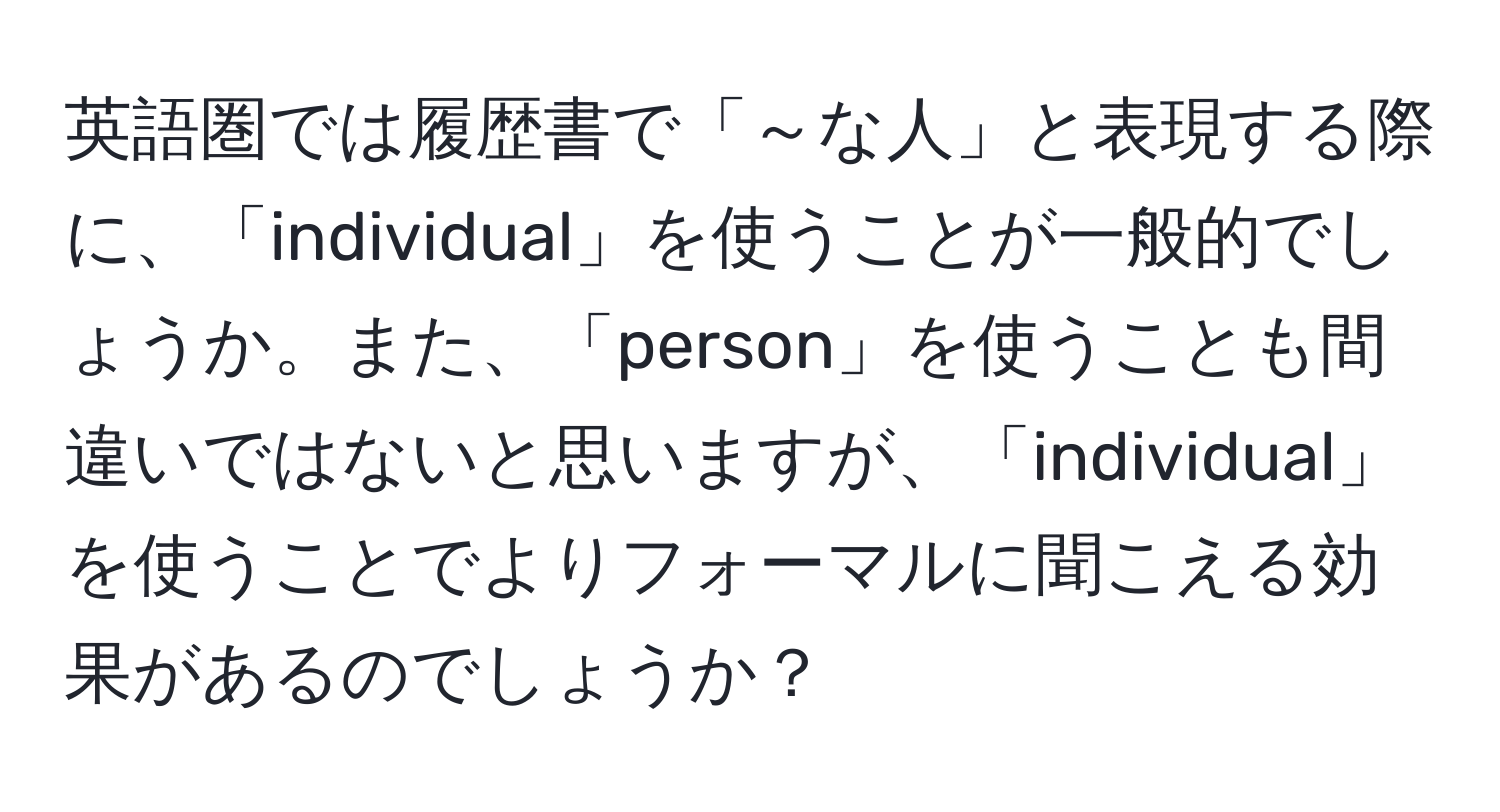 英語圏では履歴書で「～な人」と表現する際に、「individual」を使うことが一般的でしょうか。また、「person」を使うことも間違いではないと思いますが、「individual」を使うことでよりフォーマルに聞こえる効果があるのでしょうか？