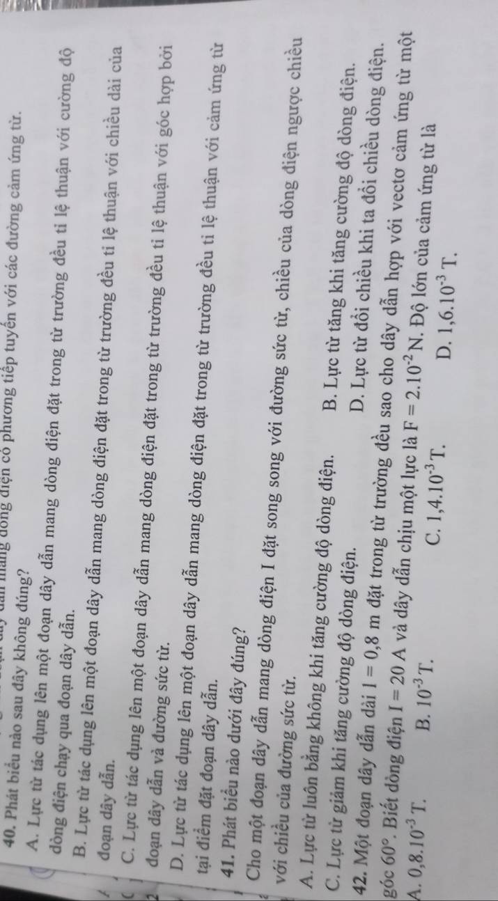 Man măng đồng điện có phương tiếp tuyển với các đường cảm ứng từ.
40. Phát biểu nào sau đây không đúng?
A. Lực từ tác dụng lên một đoạn dây dẫn mang dòng điện đặt trong từ trường đều tỉ lệ thuận với cường độ
dòng điện chạy qua đoạn dây dẫn.
B. Lực từ tác dụng lên một đoạn dây dẫn mang dòng điện đặt trong từ trường đều ti lệ thuận với chiều dài của
đoạn dây dẫn.
C. Lực từ tác dụng lên một đoạn dây dẫn mang dòng điện đặt trong từ trường đều ti lệ thuận với góc hợp bởi
2 đoạn dây dẫn và đường sức từ.
D. Lực từ tác dụng lên một đoạn dây dẫn mang dòng điện đặt trong từ trường đều ti lệ thuận với cảm ứng từ
tại điểm đặt đoạn dây dẫn.
41. Phát biểu nào dưới đây đúng?
Cho một đoạn dây dẫn mang dòng điện I đặt song song với đường sức từ, chiều của dòng điện ngược chiều
với chiều của đường sức từ.
A. Lực từ luôn bằng không khi tăng cường độ dòng điện. B. Lực từ tăng khi tăng cường độ dòng điện.
C. Lực từ giảm khi tăng cường độ dòng điện. D. Lực từ đổi chiều khi ta đổi chiều dòng điện.
42. Một đoạn dây dẫn dài l=0,8m đặt trong từ trường đều sao cho dây dẫn hợp với vectơ cảm ứng từ một
góc 60° *. Biết dòng điện I=20A và dây dẫn chịu một lực là F=2.10^(-2)N. Độ lớn của cảm ứng từ là
A. 0,8.10^(-3)T. B. 10^(-3)T. C. 1,4.10^(-3)T. D. 1,6.10^(-3)T.
