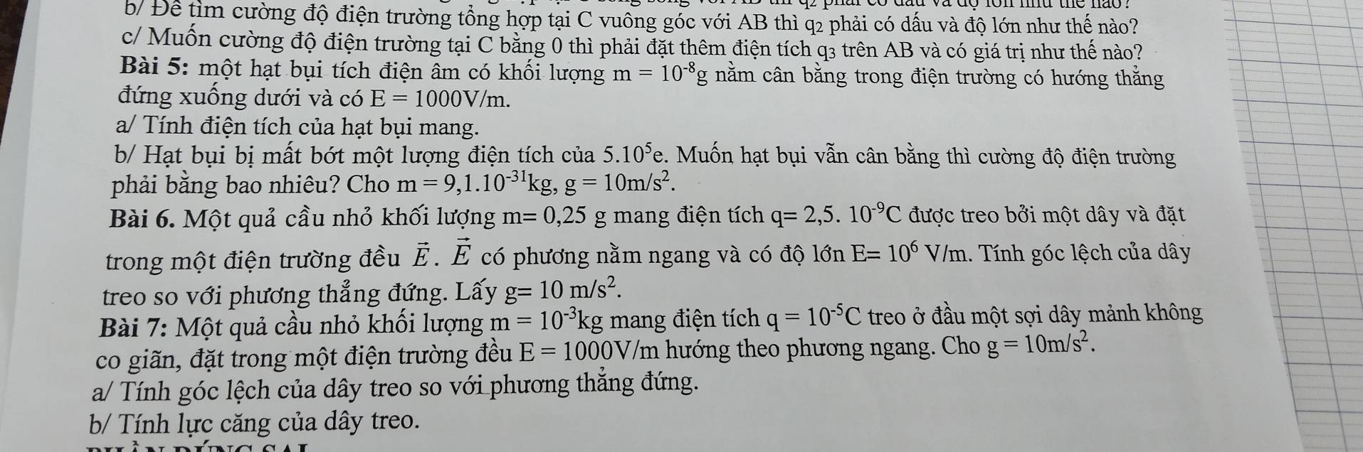 b/ Để tìm cường độ điện trường tổng hợp tại C vuông góc với AB thì q2 phải có dấu và độ lớn như thế nào?
c/ Muốn cường độ điện trường tại C bằng 0 thì phải đặt thêm điện tích q3 trên AB và có giá trị như thế nào?
Bài 5: một hạt bụi tích điện âm có khối lượng m=10^(-8) g nằm cân bằng trong điện trường có hướng thắng
đứng xuống dưới và có E=1000V/m.
a/ Tính điện tích của hạt bụi mang.
b/ Hạt bụi bị mất bớt một lượng điện tích của 5.10^5 e. Muốn hạt bụi vẫn cân bằng thì cường độ điện trường
phải bằng bao nhiêu? Cho m=9,1.10^(-31)kg,g=10m/s^2.
Bài 6. Một quả cầu nhỏ khối lượng m=0,25 g mang điện tích q=2,5.10^(-9)C được treo bởi một dây và đặt
trong một điện trường đều vector E.vector E có phương nằm ngang và có độ lớn E=10^6V/m 1. Tính góc lệch của dây
treo so với phương thẳng đứng. Lấy g=10m/s^2.
Bài 7: Một quả cầu nhỏ khối lượng m=10^(-3)kg mang điện tích q=10^(-5)C treo ở đầu một sợi dây mảnh không
co giãn, đặt trong một điện trường đều E=1000V 7/m hướng theo phương ngang. Cho g=10m/s^2.
a/ Tính góc lệch của dây treo so với phương thắng đứng.
b/ Tính lực căng của dây treo.