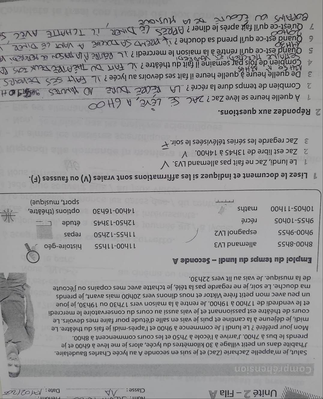 Unité 2 - Fila A
Classe : _Date :_
Compréhension
Salut, je m’appelle Zacharie (Zac) et je suis en seconde A au lycée Charles Baudelaire.
J’habite dans un petit village à 30 kilomètres du lycée, alors je me lève à 6h00 et je
prends le bus à 7h00. J'arrive à l'école à 7h50 et les cours commencent à 8h00.
Mon jour préféré ? Le lundi ! Je commence à 9h00 et l'après-midi je fais du théâtre. Le
midi, je déjeune à la cantine et puis je vais en salle détude pour faire mes devoirs. Le
cours de théâtre est passionnant et je vais aussi au cours du conservatoire le mercredi
et le vendredi de 17h00 à 19h00. Je rentre à la maison vers 17h30 ou 19h30, je joue
un peu avec mon petit frère Viktor et nous dînons vers 20h00 mais avant, je prends
ma douche. Le soir, je ne regarde pas la télé, je tchatte avec mes copains ou j'écoute
de la musique. Je vais au lit vers 22h30.
Emploi du temps du lundi - Seconde A
8h00-8h55 allemand LV3 11h00-11h55 histoire-géo
9h00-9h55 espagnol LV2 11h55-12h50 repas
9h55-10h05 récré 12h50-13h45 étude
10h05-11h00 maths 14h00-16h30 options (théâtre,
sport, musique)
1 Lisez le document et indiquez si les affirmations sont vraies (V) ou fausses (F).
1 Le lundi, Zac ne fait pas allemand LV3.
2 Zac est libre de 13h45 à 14h00.
3 Zac regarde les séries télévisées le soir.
2 Répondez aux questions.
À quelle heure se lève Zac ?_
_
2 Combien de temps dure la récré ?_
3 De quelle heure à quelle heure il fait ses devoirs au lycée ?
  
Combien de fois par semaine il fait du théâtre ?
5 Quand est-ce qu'il rentre à la maison le mercredi ? 
6 Quand est-ce qu'il prend sa douche ?
_
7  Qu'est-ce qu'il fait après le dîner ?