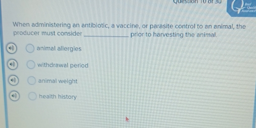 When administering an antibiotic, a vaccine, or parasite control to an animal, the
producer must consider_ prior to harvesting the animal.
animal allergies
withdrawal period
animal weight
health history