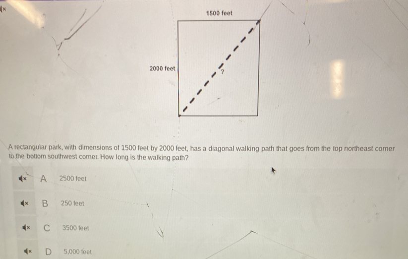 A rectangular park, with dimensions of 1500 feet by 2000 feet, has a diagonal walking path that goes from the top northeast corner
to the bottom southwest corner. How long is the walking path?
A 2500 feet
B 250 feet
C 3500 feet
D 5,000 feet