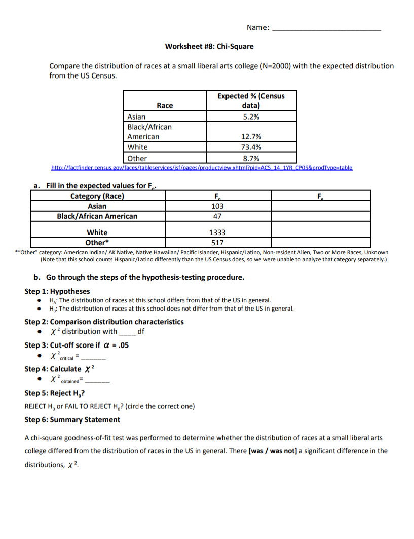 Name:_
Worksheet #8: Chi-Square
Compare the distribution of races at a small liberal arts college (N=2000) with the expected distribution
from the US Census.
http://factfinder.census.gov/faces/tableservices/isf/pages/productview.xhtml?pid=ACS 14 1YR CP05&prodTvpe=table
*“Other” category: American Indian/ AK Native, Native Hawaiian/ Pacific Islander, Hispanic/Latino, Non-resident Alien, Two or More Races, Unknown
(Note that this school counts Hispanic/Latino differently than the US Census does, so we were unable to analyze that category separately.)
b. Go through the steps of the hypothesis-testing procedure.
Step 1: Hypotheses
H: The distribution of races at this school differs from that of the US in general.
H: The distribution of races at this school does not differ from that of the US in general.
Step 2: Comparison distribution characteristics
X^2 distribution with _df
Step 3: Cut-off score if alpha =.05
X^2_critical= _
Step 4: Calculate X^2
X^2 obtain _^= _
Step 5: Reject H_0?
REJECT H_0 or FAIL TO REJECT H。? (circle the correct one)
Step 6: Summary Statement
A chi-square goodness-of-fit test was performed to determine whether the distribution of races at a small liberal arts
college differed from the distribution of races in the US in general. There [was / was not] a significant difference in the
distributions, X^2.