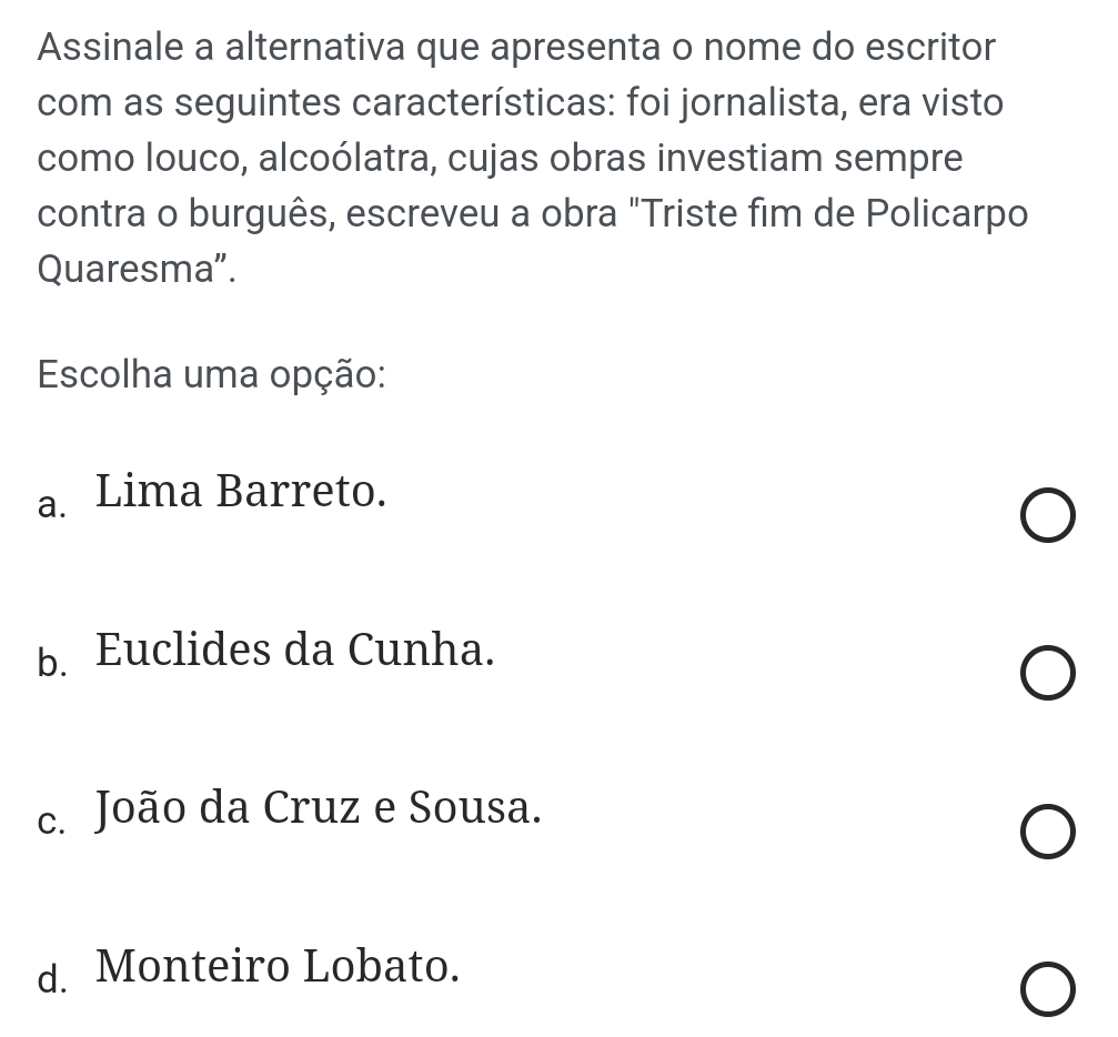 Assinale a alternativa que apresenta o nome do escritor
com as seguintes características: foi jornalista, era visto
como louco, alcoólatra, cujas obras investiam sempre
contra o burguês, escreveu a obra "Triste fim de Policarpo
Quaresma”.
Escolha uma opção:
a. Lima Barreto.
b. Euclides da Cunha.
c. João da Cruz e Sousa.
d. Monteiro Lobato.