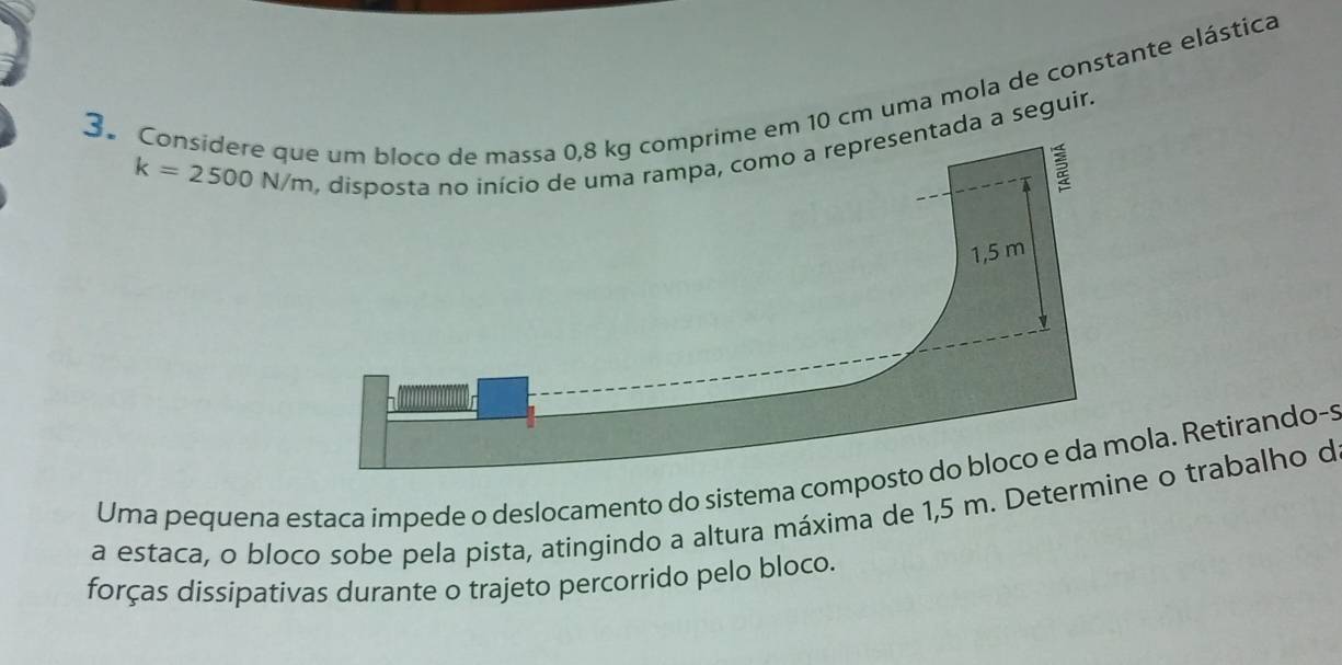 Considere qem 10 cm uma mola de constante elástica
k=2500N/m
ada a seguir 
Uma pequena estaca impede o deslocamento do sistema comla. Retirando-s 
a estaca, o bloco sobe pela pista, atingindo a altura máxima de 1,5 m. Determ o trabalho d 
forças dissipativas durante o trajeto percorrido pelo bloco.