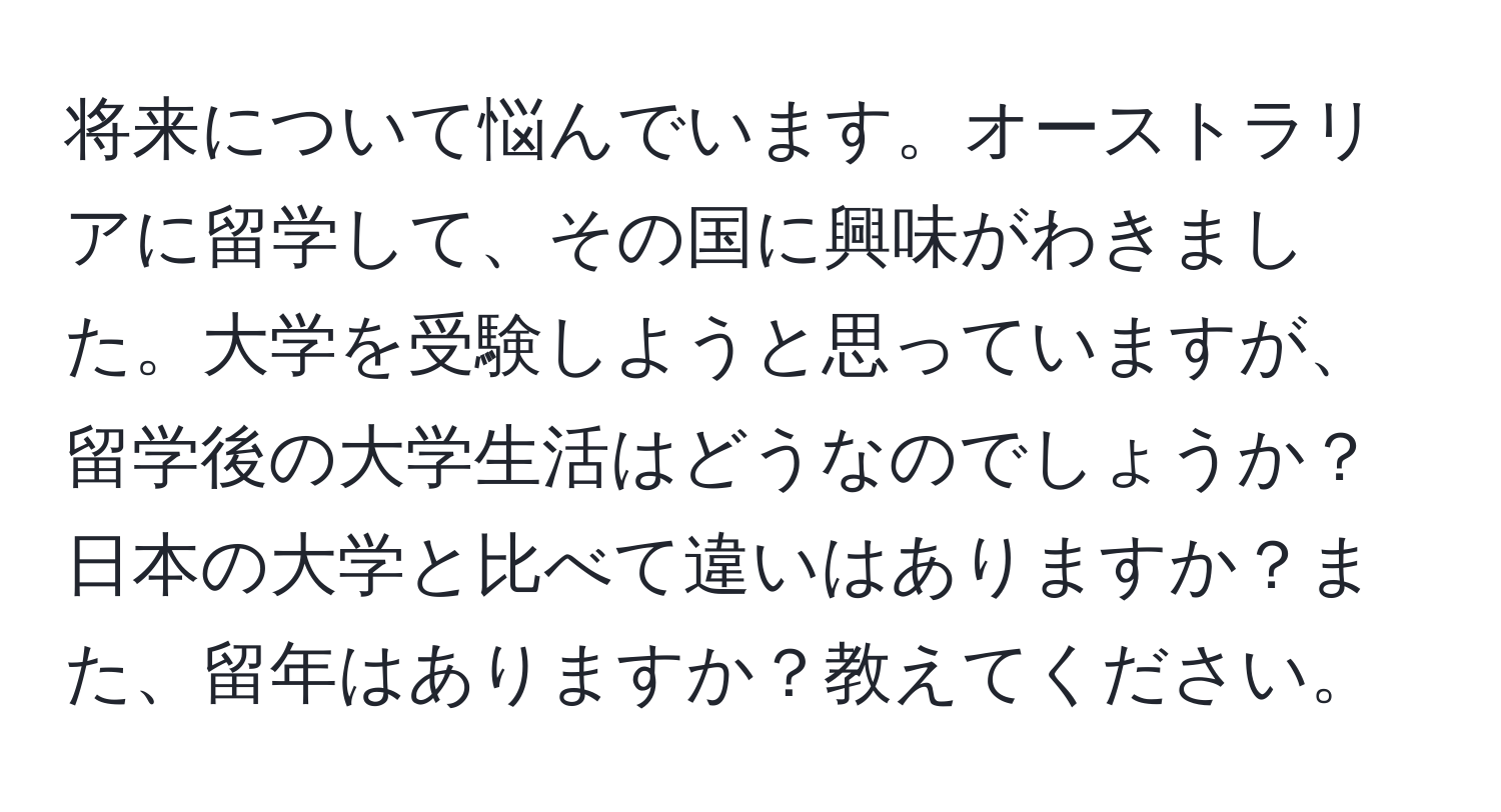 将来について悩んでいます。オーストラリアに留学して、その国に興味がわきました。大学を受験しようと思っていますが、留学後の大学生活はどうなのでしょうか？日本の大学と比べて違いはありますか？また、留年はありますか？教えてください。