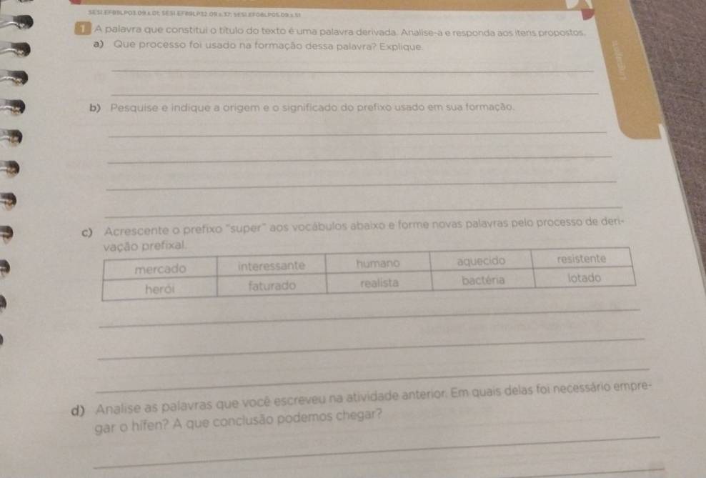 SE S1.EF99LPO3.09.K.0L SES1.EFB9LP32.09.s 37; SESI.EFOBLP05.09.x.51 
A palavra que constitui o título do texto é uma palavra derivada. Analise-a e responda aos itens propostos. 
a) Que processo foi usado na formação dessa palavra? Explique. 
_ 
_ 
b Pesquise e indique a origem e o significado do prefixo usado em sua formação. 
_ 
_ 
_ 
_ 
c) Acrescente o prefixo "super" aos vocábulos abaixo e forme novas palavras pelo processo de deri- 
_ 
_ 
_ 
d) Analise as palavras que você escreveu na atividade anterior. Em quais delas foi necessário empre- 
_ 
gar o hifen? A que conclusão podemos chegar? 
_