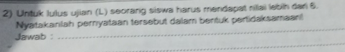 Untuk lulus ujian (L) seorang siswa harus mendapat nillai lebih dan 6. 
_ 
Nyatakanlah peryataan tersebut dalam bentuk pertidaksamaan 
_ 
Jawab: