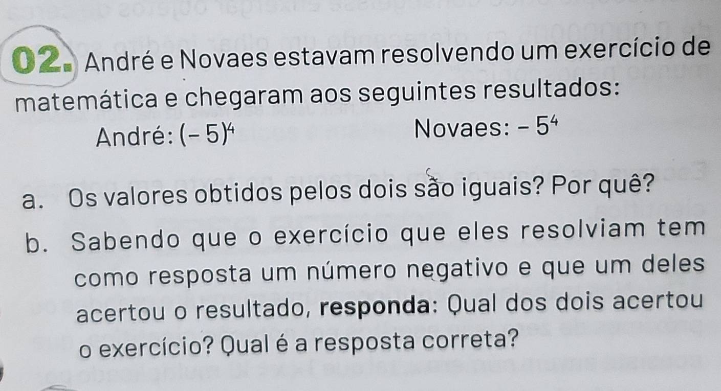 2a André e Novaes estavam resolvendo um exercício de 
matemática e chegaram aos seguintes resultados: 
André: (-5)^4
Novaes: -5^4
a. Os valores obtidos pelos dois são iguais? Por quê? 
b. Sabendo que o exercício que eles resolviam tem 
como resposta um número negativo e que um deles 
acertou o resultado, responda: Qual dos dois acertou 
o exercício? Qual é a resposta correta?