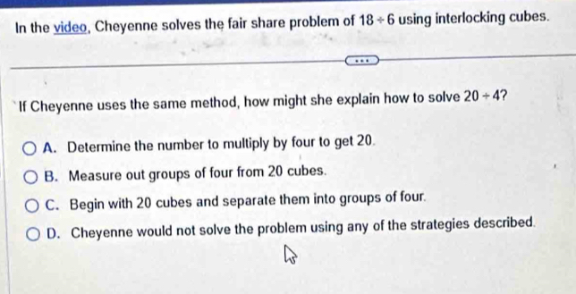 In the video, Cheyenne solves the fair share problem of 18/ 6 using interlocking cubes.
If Cheyenne uses the same method, how might she explain how to solve 20/ 4 ?
A. Determine the number to multiply by four to get 20.
B. Measure out groups of four from 20 cubes.
C. Begin with 20 cubes and separate them into groups of four.
D. Cheyenne would not solve the problem using any of the strategies described.