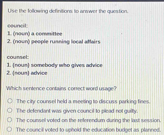 Use the following definitions to answer the question.
council:
1. (noun) a committee
2. (noun) people running local affairs
counsel:
1. (noun) somebody who gives advice
2. (noun) advice
Which sentence contajns correct word usage?
The city counsel held a meeting to discuss parking fines.
The defendant was given council to plead not guilty.
The counsel voted on the referendum during the last session.
The council voted to uphold the education budget as planned.