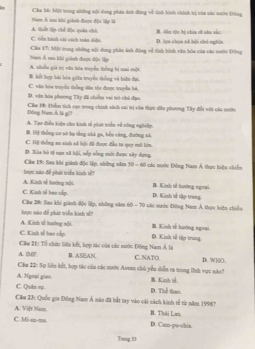 Cầu 16: Một trong những nội dung phản ảnh đùng về tình hình chính trị của các nước Đông
Nam Á sau khi giành được độc lập là
A. thiết lập chế độc quân chủ. B. dân tộc bị chia rẽ sâu sắc.
C. tiến hành cái cách toàn diện. D. lựa chọn xã hội chủ nghĩa.
Cău 17: Một trong những nội dung phản ánh đùng về tình hình văn hóa của các nước Đông
Nam Á sau khi giành được độc lập
A. nhiều giá trị văn hóa truyền thống bị mai một.
B. kết hợp hài hóa giữa truyền thống và hiện đại.
C. văn hóa truyền thống dân tộc được truyền bả.
D. văn hóa phương Tây đã chiếm vai trò chủ đạo.
Câu 18: Điểm tích cực trong chính sách cai trị của thực dân phương Tây đổi với các nước
Đông Nam Á là gi?
A. Tạo điều kiện cho kinh tế phát triển về công nghiệp.
B. Hệ thống cơ sở hạ tầng nhà ga, bến cảng, đường xá.
C. Hệ thống an sinh xã hội đã được đầu tư quy mô lớn.
D. Xóa bò tệ nạn xã hội, nếp sống mới được xây dựng.
Câu 19: Sau khi giành độc lập, những năm 50 - 60 các nước Đông Nam Ả thực hiện chiến
lược nào đề phát triển kinh tế?
A. Kinh tế hướng nội. B. Kinh tế hướng ngoại.
C. Kinh tế bao cấp.
D. Kinh tế tập trung.
Câu 20: Sau khi giành độc lập, những năm 60 - 70 các nước Đông Nam Á thực hiện chiến
lược nào đề phát triển kinh tế?
A. Kinh tế hướng nội. B. Kinh tế hướng ngoại.
C. Kinh tế bao cấp.
D. Kinh tế tập trung.
Câu 21: Tổ chức liên kết, hợp tác của các nước Đông Nam Á là
A. IMF. B. ASEAN. C. NATO. D. WHO.
Câu 22: Sự liên kết, hợp tác của các nước Asean chủ yếu diễn ra trong lĩnh vực nào?
A. Ngoại giao. B. Kinh tế.
C. Quân sự. D. Thể thao.
Câu 23: Quốc gia Đông Nam Á nào đã bắt tay vào cải cách kinh tế từ năm 1998?
A. Việt Nam. B. Thái Lan.
C. Mi-an-ma. D. Cam-pu-chia.
Trang 53