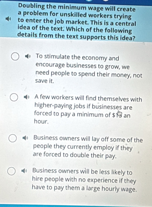 Doubling the minimum wage will create
a problem for unskilled workers trying
to enter the job market. This is a central
idea of the text. Which of the following
details from the text supports this idea?
To stimulate the economy and
encourage businesses to grow, we
need people to spend their money, not
save it.
A few workers will find themselves with
higher-paying jobs if businesses are
forced to pay a minimum of $13 an
hour.
Business owners will lay off some of the
people they currently employ if they
are forced to double their pay.
Business owners will be less likely to
hire people with no experience if they
have to pay them a large hourly wage.