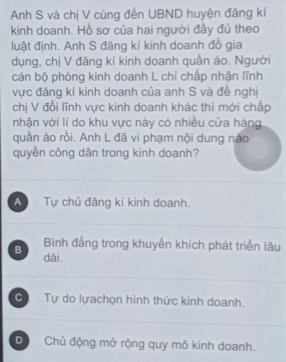 Anh S và chị V cùng đến UBND huyện đăng kí
kinh doanh. Hồ sơ của hai người đầy đủ theo
luật định. Anh S đăng kí kinh doanh đồ gia
dụng, chị V đăng kí kinh doanh quần áo. Người
cán bộ phòng kinh doanh L chỉ chấp nhận lĩnh
vực đăng kí kinh doanh của anh S và đề nghị
chị V đổi lĩnh vực kinh doanh khác thì mới chấp
nhận với lí do khu vực này có nhiều cửa hàng
quần áo rồi. Anh L đã vi phạm nội dung nào
quyền công dân trong kinh doanh?
A Tự chủ đăng kí kinh doanh.
B
Bình đẳng trong khuyển khích phát triển lâu
dài.
C Tự do lựachọn hình thức kinh doanh.
Dộ Chủ động mở rộng quy mô kinh doanh.