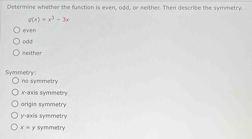 Determine whether the function is even, odd, or neither. Then describe the symmetry.
g(x)=x^3-3x
even
odd
neither
Symmetry:
no symmetry
x-axis symmetry
origin symmetry
y-axis symmetry
x= y symmetry